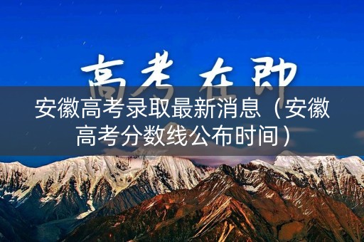 安徽高考录取最新消息（安徽高考分数线公布时间）