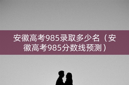 安徽高考985录取多少名（安徽高考985分数线预测）