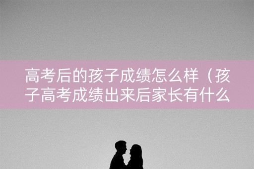 高考后的孩子成绩怎么样（孩子高考成绩出来后家长有什么话要说）