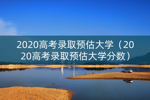 2020高考录取预估大学（2020高考录取预估大学分数）