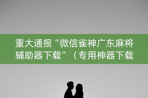 重大通报“微信雀神广东麻将辅助器下载”（专用神器下载)