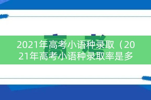 2021年高考小语种录取（2021年高考小语种录取率是多少）