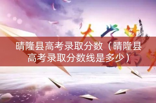 晴隆县高考录取分数（晴隆县高考录取分数线是多少）