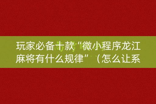 玩家必备十款“微小程序龙江麻将有什么规律”（怎么让系统给自己好牌)