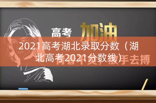 2021高考湖北录取分数（湖北高考2021分数线）