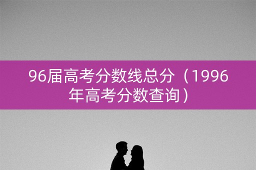 96届高考分数线总分（1996年高考分数查询）
