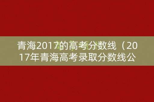 青海2017的高考分数线（2017年青海高考录取分数线公布）