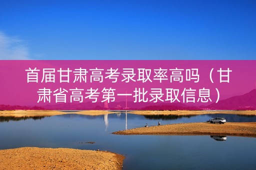 首届甘肃高考录取率高吗（甘肃省高考第一批录取信息）