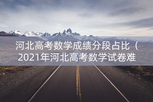 河北高考数学成绩分段占比（2021年河北高考数学试卷难吗?）