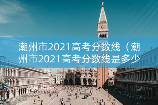 潮州市2021高考分数线（潮州市2021高考分数线是多少）