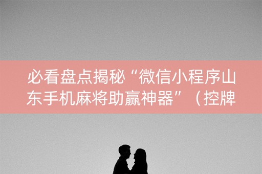 必看盘点揭秘“微信小程序山东手机麻将助赢神器”（控牌神器)