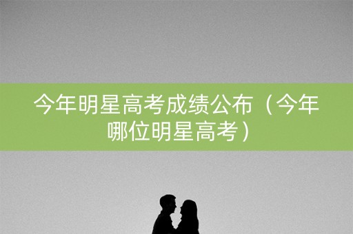 今年明星高考成绩公布（今年哪位明星高考）