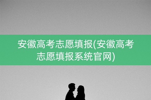 安徽高考志愿填报(安徽高考志愿填报系统官网)