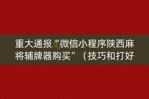 重大通报“微信小程序陕西麻将辅牌器购买”（技巧和打好牌方法)