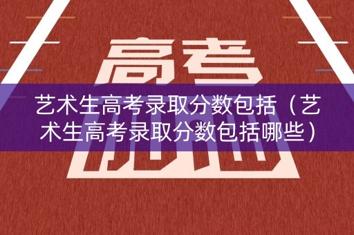 艺术生高考录取分数包括（艺术生高考录取分数包括哪些）