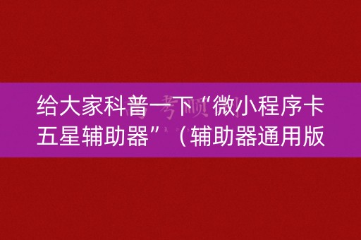 给大家科普一下“微小程序卡五星辅助器”（辅助器通用版)