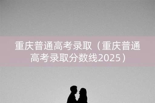 重庆普通高考录取（重庆普通高考录取分数线2025）