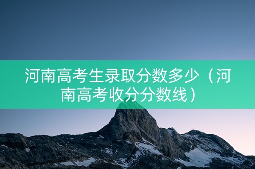 河南高考生录取分数多少（河南高考收分分数线）