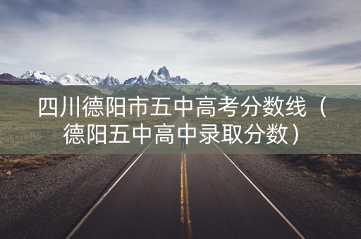 四川德阳市五中高考分数线（德阳五中高中录取分数）