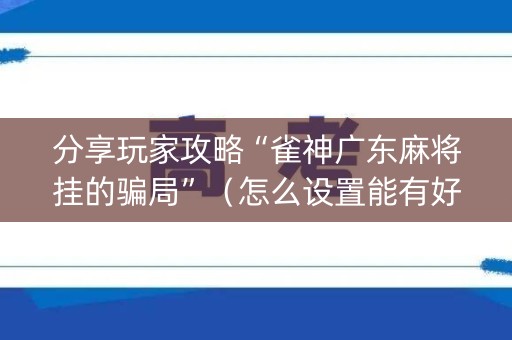 分享玩家攻略“雀神广东麻将挂的骗局”（怎么设置能有好牌)
