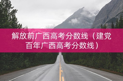 解放前广西高考分数线（建党百年广西高考分数线）