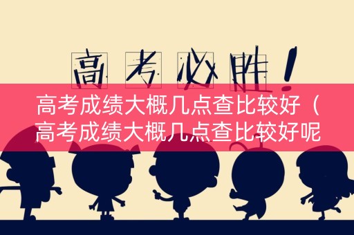 高考成绩大概几点查比较好（高考成绩大概几点查比较好呢）