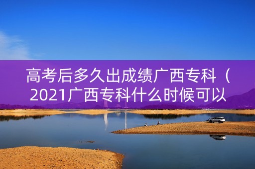 高考后多久出成绩广西专科（2021广西专科什么时候可以查录取）