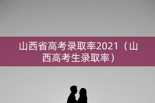 山西省高考录取率2021（山西高考生录取率）