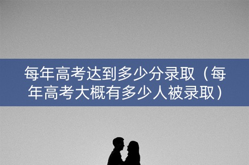 每年高考达到多少分录取（每年高考大概有多少人被录取）