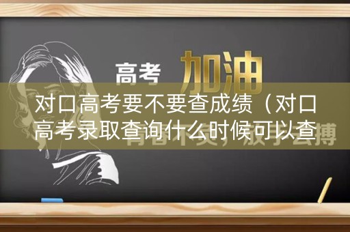 对口高考要不要查成绩（对口高考录取查询什么时候可以查）
