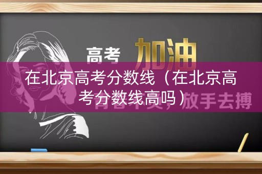 在北京高考分数线（在北京高考分数线高吗）