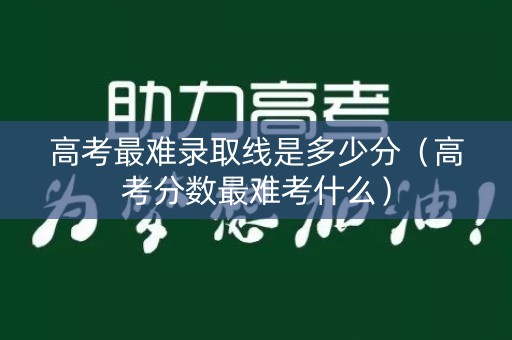 高考最难录取线是多少分（高考分数最难考什么）