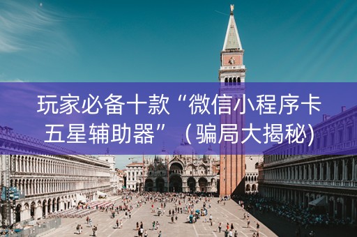 玩家必备十款“微信小程序卡五星辅助器”（骗局大揭秘)