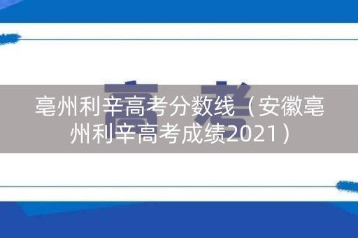 亳州利辛高考分数线（安徽亳州利辛高考成绩2021）