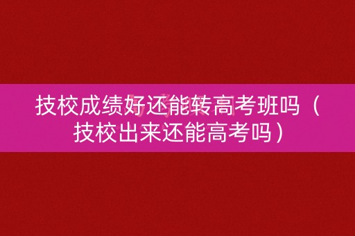 技校成绩好还能转高考班吗（技校出来还能高考吗）