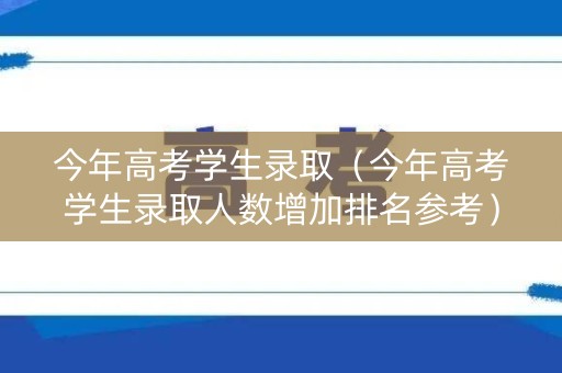 今年高考学生录取（今年高考学生录取人数增加排名参考）