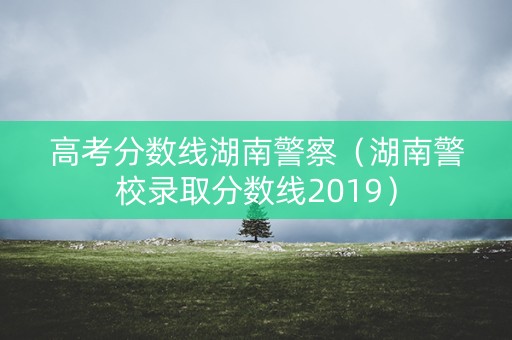 高考分数线湖南警察（湖南警校录取分数线2019）