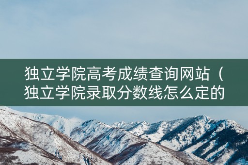独立学院高考成绩查询网站（独立学院录取分数线怎么定的）
