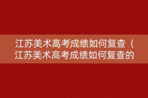 江苏美术高考成绩如何复查（江苏美术高考成绩如何复查的）