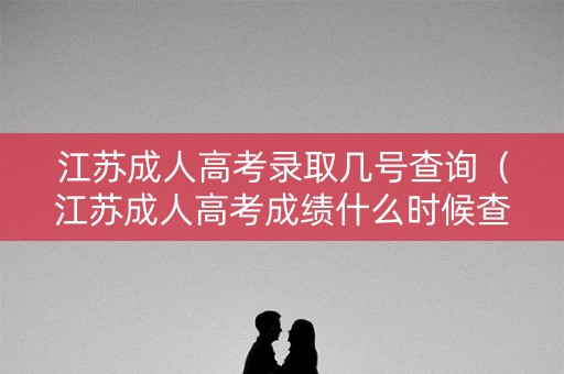 江苏成人高考录取几号查询（江苏成人高考成绩什么时候查询）
