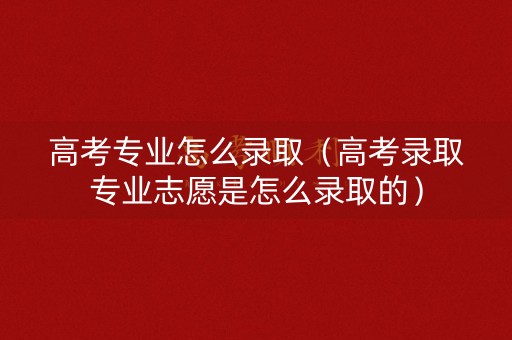 高考专业怎么录取（高考录取专业志愿是怎么录取的）