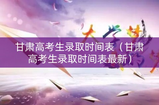 甘肃高考生录取时间表（甘肃高考生录取时间表最新）