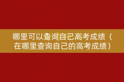 哪里可以查询自己高考成绩（在哪里查询自己的高考成绩）