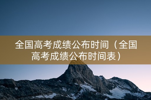 全国高考成绩公布时间（全国高考成绩公布时间表）