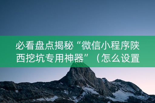 必看盘点揭秘“微信小程序陕西挖坑专用神器”（怎么设置才能赢)