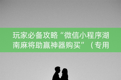 玩家必备攻略“微信小程序湖南麻将助赢神器购买”（专用神器下载)