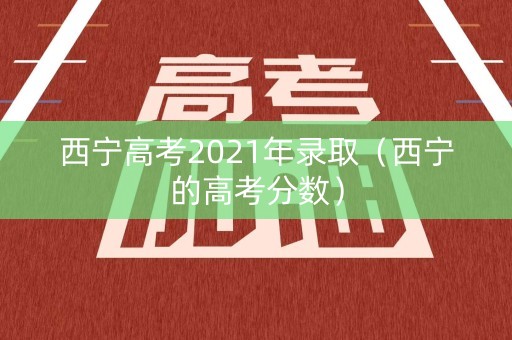 西宁高考2021年录取（西宁的高考分数）