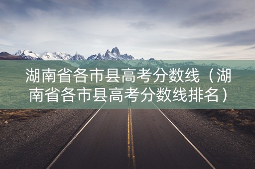 湖南省各市县高考分数线（湖南省各市县高考分数线排名）