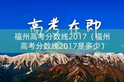 福州高考分数线2017（福州高考分数线2017是多少）