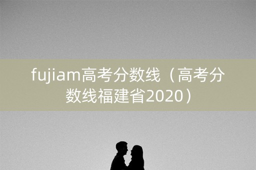 fujiam高考分数线（高考分数线福建省2020）